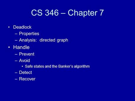 CS 346 – Chapter 7 Deadlock –Properties –Analysis: directed graph Handle –Prevent –Avoid Safe states and the Banker’s algorithm –Detect –Recover.
