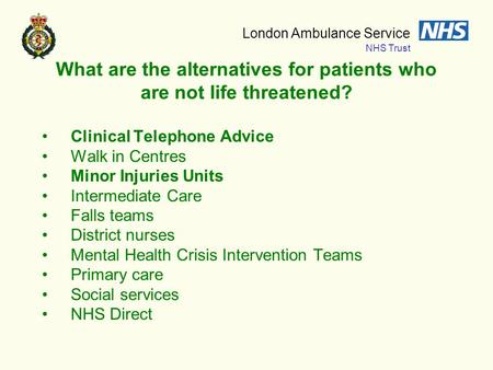 London Ambulance Service NHS Trust What are the alternatives for patients who are not life threatened? Clinical Telephone Advice Walk in Centres Minor.