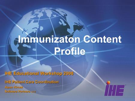 Immunizaton Content Profile IHE Educational Workshop 2008 IHE Patient Care Coordination Alean Kirnak Software Partners LLC.