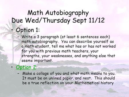 Math Autobiography Due Wed/Thursday Sept 11/12 Option 1: –Write a 3 paragraph (at least 6 sentences each) math autobiography. You can describe yourself.