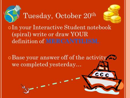 Tuesday, October 20 th In your Interactive Student notebook (spiral) write or draw YOUR definition of MERCANTILISM. Base your answer off of the activity.