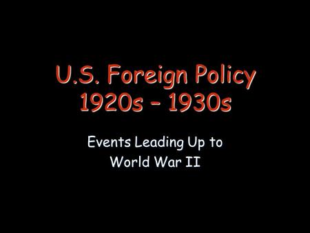 U.S. Foreign Policy 1920s – 1930s Events Leading Up to World War II.
