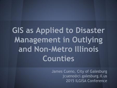 GIS as Applied to Disaster Management in Outlying and Non-Metro Illinois Counties James Cueno, City of Galesburg 2015 ILGISA.