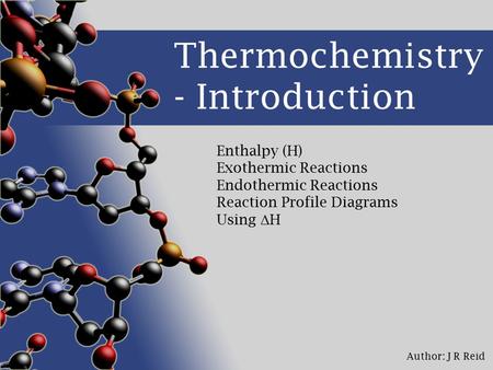 Author: J R Reid Thermochemistry - Introduction Enthalpy (H) Exothermic Reactions Endothermic Reactions Reaction Profile Diagrams Using Δ H.