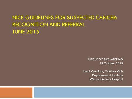 NICE GUIDELINES FOR SUSPECTED CANCER: RECOGNITION AND REFERRAL JUNE 2015 UROLOGY SSG MEETING 15 October 2015 Jamal Ghaddar, Matthew Goh Department of Urology.