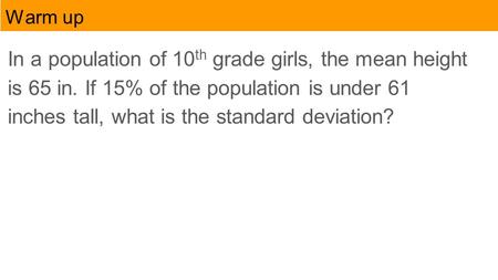 Warm up In a population of 10 th grade girls, the mean height is 65 in. If 15% of the population is under 61 inches tall, what is the standard deviation?
