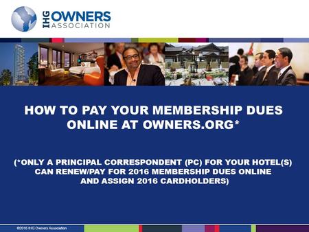 ©2016 IHG Owners Association HOW TO PAY YOUR MEMBERSHIP DUES ONLINE AT OWNERS.ORG* (*ONLY A PRINCIPAL CORRESPONDENT (PC) FOR YOUR HOTEL(S) CAN RENEW/PAY.