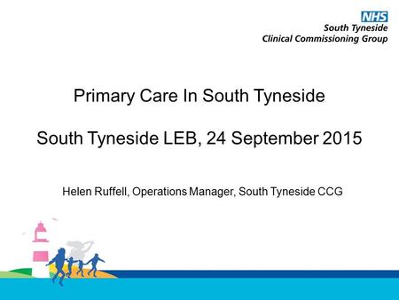 Primary Care In South Tyneside South Tyneside LEB, 24 September 2015 Helen Ruffell, Operations Manager, South Tyneside CCG.