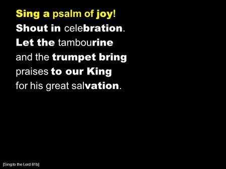 Sing a psalm of joy ! Shout in cele bration. Let the tambou rine and the trumpet bring praises to our King for his great sal vation. [Sing to the Lord.