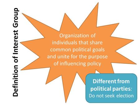 Definition of Interest Group Organization of individuals that share common political goals and unite for the purpose of influencing policy Different from.