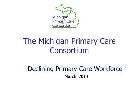 The Michigan Primary Care Consortium March 2010 Declining Primary Care Workforce.