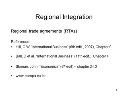 1 Regional Integration Regional trade agreements (RTAs) References Hill, C W “International Business” (6th edit., 2007), Chapter 9 Ball, D et al. “International.