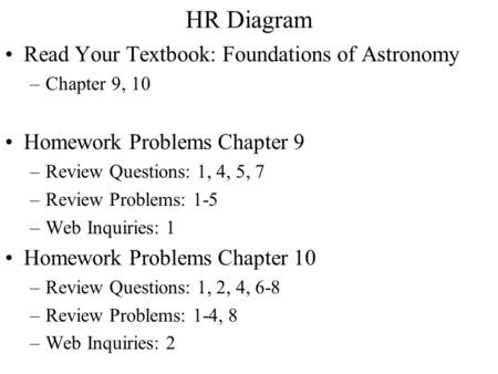 HR Diagram Read Your Textbook: Foundations of Astronomy –Chapter 9, 10 Homework Problems Chapter 9 –Review Questions: 1, 4, 5, 7 –Review Problems: 1-5.