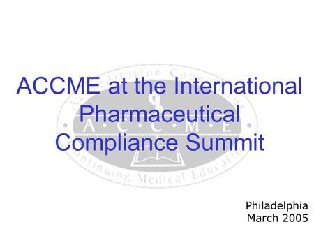 ACCME at the International Pharmaceutical Compliance Summit Philadelphia March 2005.