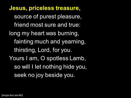 Jesus, priceless treasure, source of purest pleasure, friend most sure and true: long my heart was burning, fainting much and yearning, thirsting, Lord,