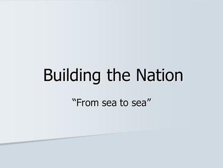 Building the Nation “From sea to sea”. A Nation from Sea to Sea The BNA Act (1867) united The Province of Canada, New Brunswick, and Nova Scotia into.