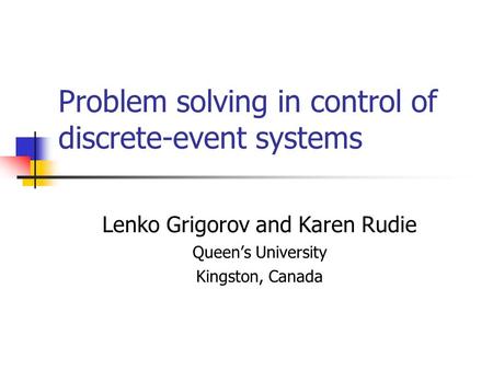 Problem solving in control of discrete-event systems Lenko Grigorov and Karen Rudie Queen’s University Kingston, Canada.