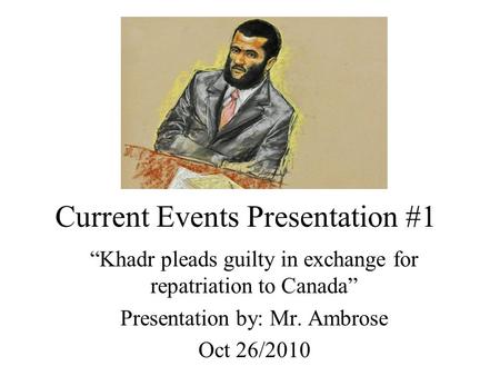 Current Events Presentation #1 “Khadr pleads guilty in exchange for repatriation to Canada” Presentation by: Mr. Ambrose Oct 26/2010.