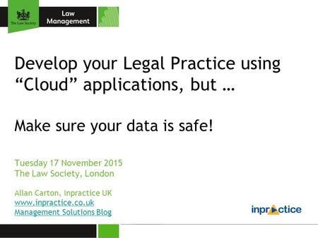Develop your Legal Practice using “Cloud” applications, but … Make sure your data is safe! Tuesday 17 November 2015 The Law Society, London Allan Carton,