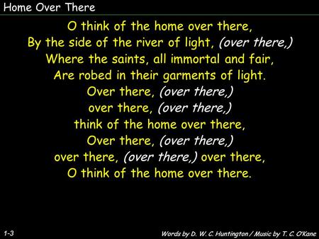 Home Over There 1-3 O think of the home over there, By the side of the river of light, (over there,) Where the saints, all immortal and fair, Are robed.