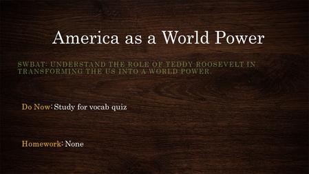 America as a World Power SWBAT: UNDERSTAND THE ROLE OF TEDDY ROOSEVELT IN TRANSFORMING THE US INTO A WORLD POWER. Do Now: Study for vocab quiz Homework: