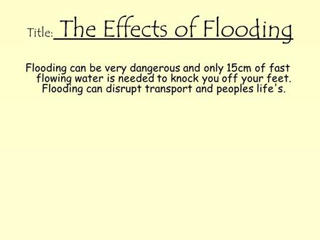 Title: The Effects of Flooding Flooding can be very dangerous and only 15cm of fast flowing water is needed to knock you off your feet. Flooding can disrupt.