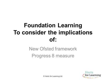© Herts for Learning Ltd. Foundation Learning To consider the implications of: New Ofsted framework Progress 8 measure.