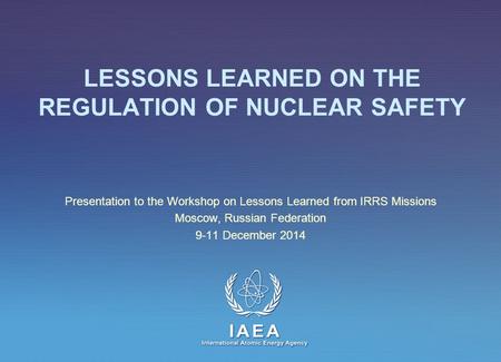 IAEA International Atomic Energy Agency LESSONS LEARNED ON THE REGULATION OF NUCLEAR SAFETY Presentation to the Workshop on Lessons Learned from IRRS Missions.