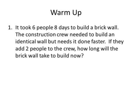 Warm Up It took 6 people 8 days to build a brick wall. The construction crew needed to build an identical wall but needs it done faster. If they add.