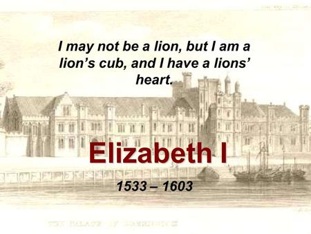 Elizabeth I I may not be a lion, but I am a lion’s cub, and I have a lions’ heart. 1533 – 1603.