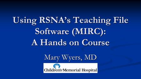 Using RSNA’s Teaching File Software (MIRC): A Hands on Course Mary Wyers, MD.