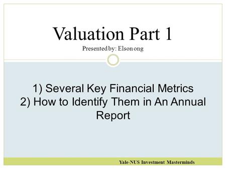 Valuation Part 1 Presented by: Elson ong Yale-NUS Investment Masterminds 1) Several Key Financial Metrics 2) How to Identify Them in An Annual Report.