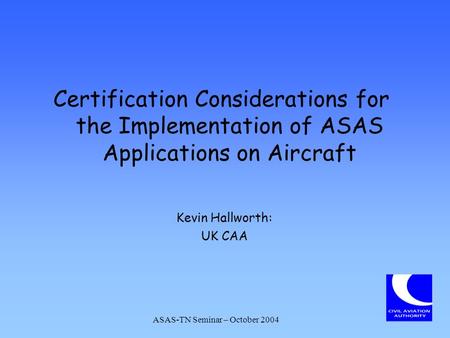 Certification Considerations for the Implementation of ASAS Applications on Aircraft Kevin Hallworth: UK CAA ASAS-TN Seminar – October 2004.
