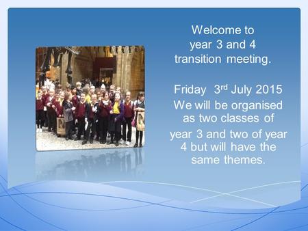 Welcome to year 3 and 4 transition meeting. Friday 3 rd July 2015 We will be organised as two classes of year 3 and two of year 4 but will have the same.