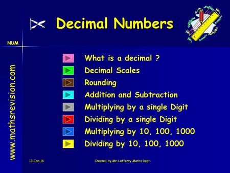 NUM 13-Jan-16Created by Mr. Lafferty Maths Dept. Decimal Numbers What is a decimal ? Decimal Scales www.mathsrevision.com Dividing by 10, 100, 1000 Multiplying.