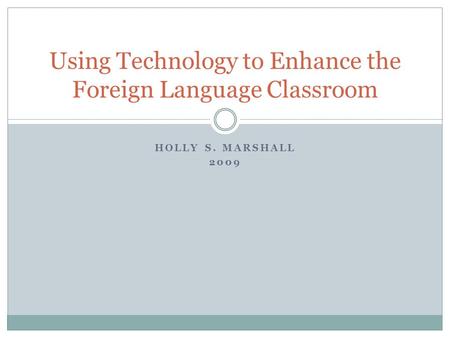 HOLLY S. MARSHALL 2009 Using Technology to Enhance the Foreign Language Classroom.