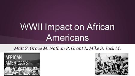 WWII Impact on African Americans Matt S. Grace M. Nathan P. Grant L. Mike S. Jack M.