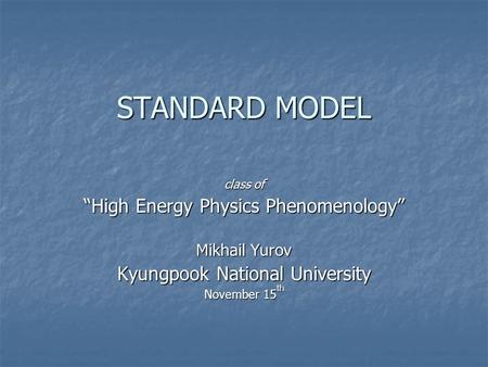 STANDARD MODEL class of “High Energy Physics Phenomenology” Mikhail Yurov Kyungpook National University November 15 th.