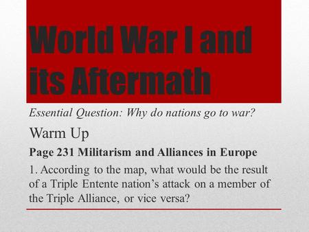 World War I and its Aftermath Essential Question: Why do nations go to war? Warm Up Page 231 Militarism and Alliances in Europe 1. According to the map,