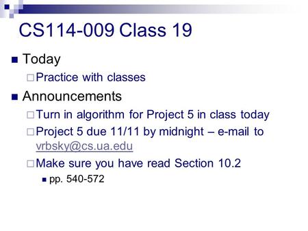CS114-009 Class 19 Today  Practice with classes Announcements  Turn in algorithm for Project 5 in class today  Project 5 due 11/11 by midnight – e-mail.