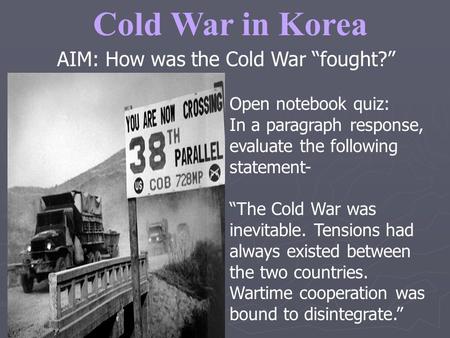 Cold War in Korea AIM: How was the Cold War “fought?” Open notebook quiz: In a paragraph response, evaluate the following statement- “The Cold War was.