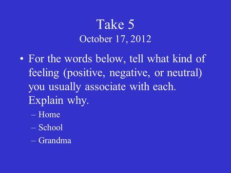 Take 5 October 17, 2012 For the words below, tell what kind of feeling (positive, negative, or neutral) you usually associate with each. Explain why. –Home.