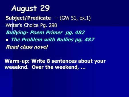 August 29 Subject/Predicate -- (GW 51, ex.1) Writer’s Choice Pg. 298 Bullying- Poem Primer pg. 482 The Problem with Bullies pg. 487 Read class novel Warm-up: