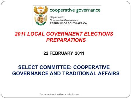 1 2011 LOCAL GOVERNMENT ELECTIONS PREPARATIONS 22 FEBRUARY 2011 SELECT COMMITTEE: COOPERATIVE GOVERNANCE AND TRADITIONAL AFFAIRS Your partner in service.