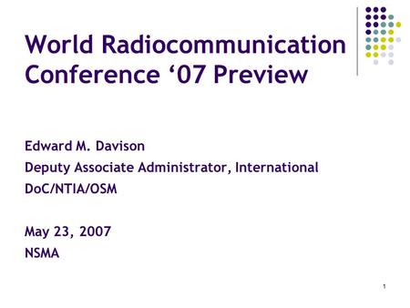 1 World Radiocommunication Conference ‘07 Preview Edward M. Davison Deputy Associate Administrator, International DoC/NTIA/OSM May 23, 2007 NSMA.