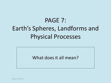 PAGE 7: Earth’s Spheres, Landforms and Physical Processes What does it all mean? ©2012, TESCCC.