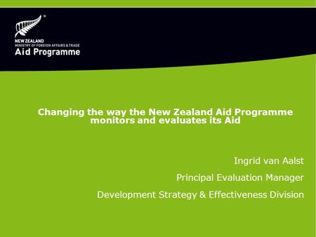 Changing the way the New Zealand Aid Programme monitors and evaluates its Aid Ingrid van Aalst Principal Evaluation Manager Development Strategy & Effectiveness.