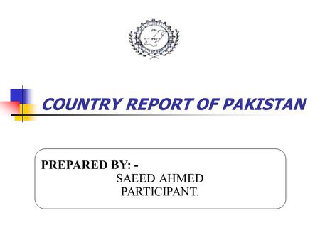 COUNTRY REPORT OF PAKISTAN PREPARED BY: - SAEED AHMED PARTICIPANT. PREPARED BY: - SAEED AHMED PARTICIPANT.