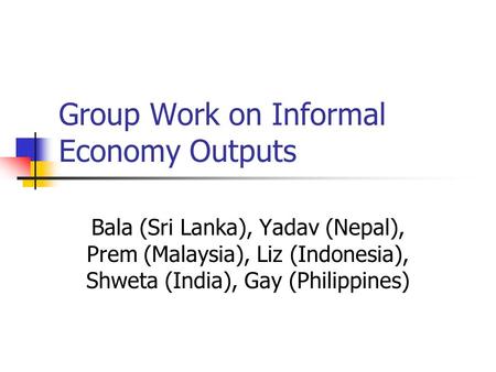 Group Work on Informal Economy Outputs Bala (Sri Lanka), Yadav (Nepal), Prem (Malaysia), Liz (Indonesia), Shweta (India), Gay (Philippines)