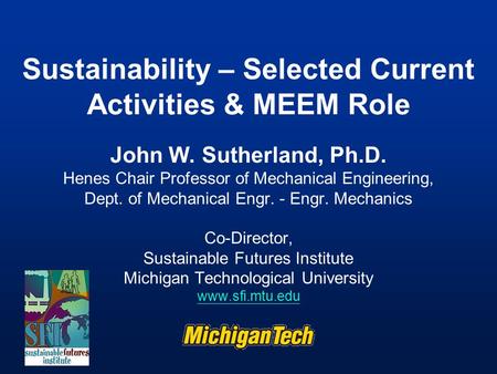 Sustainability – Selected Current Activities & MEEM Role John W. Sutherland, Ph.D. Henes Chair Professor of Mechanical Engineering, Dept. of Mechanical.